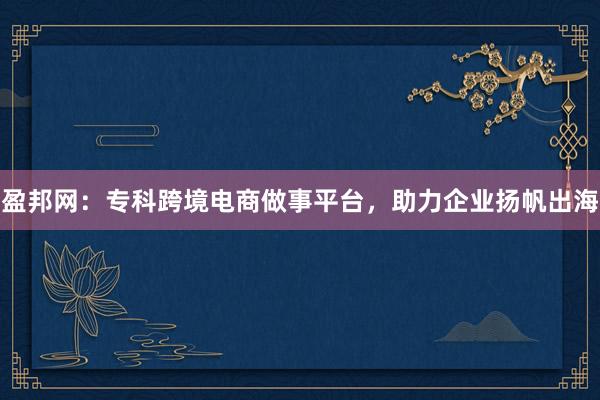 盈邦网：专科跨境电商做事平台，助力企业扬帆出海