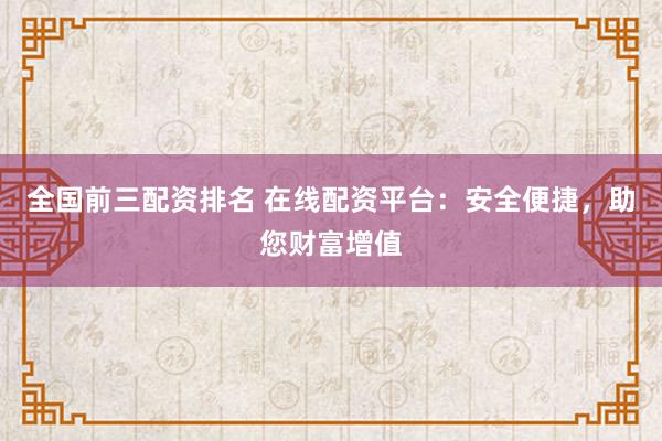 全国前三配资排名 在线配资平台：安全便捷，助您财富增值