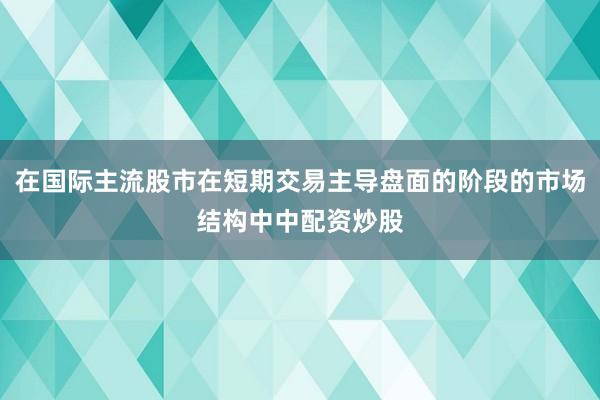 在国际主流股市在短期交易主导盘面的阶段的市场结构中中配资炒股