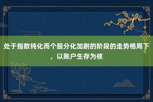 处于指数钝化而个股分化加剧的阶段的走势格局下，以账户生存为核