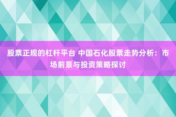 股票正规的杠杆平台 中国石化股票走势分析：市场前景与投资策略探讨