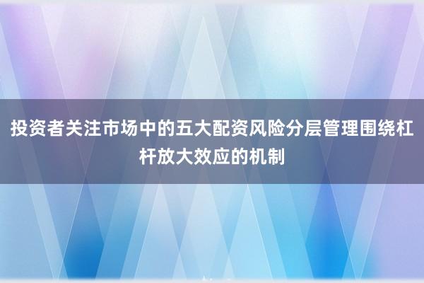 投资者关注市场中的五大配资风险分层管理围绕杠杆放大效应的机制