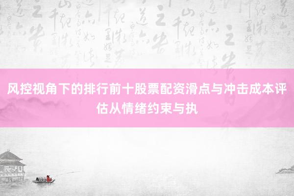 风控视角下的排行前十股票配资滑点与冲击成本评估从情绪约束与执