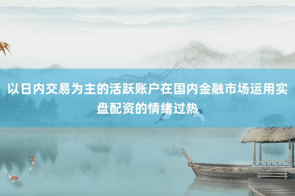 以日内交易为主的活跃账户在国内金融市场运用实盘配资的情绪过热