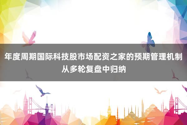 年度周期国际科技股市场配资之家的预期管理机制从多轮复盘中归纳