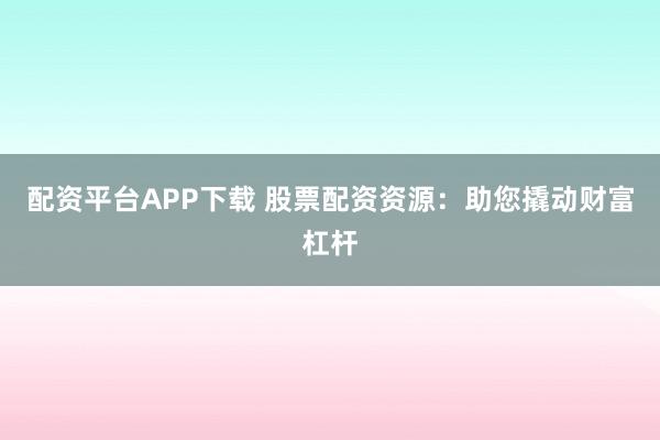 配资平台APP下载 股票配资资源:助您撬动财富杠杆