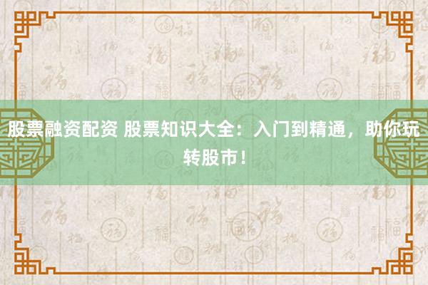 股票融资配资 股票知识大全：入门到精通，助你玩转股市！