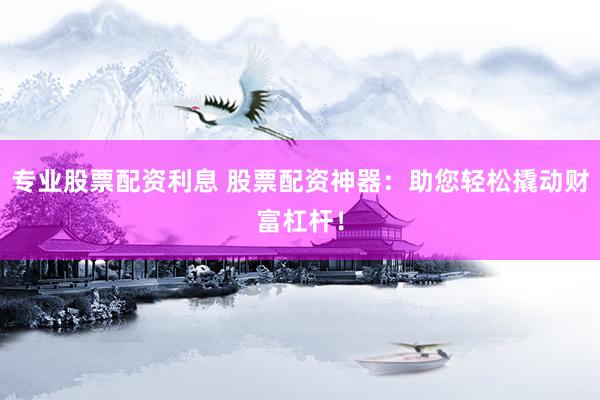 专业股票配资利息 股票配资神器：助您轻松撬动财富杠杆！