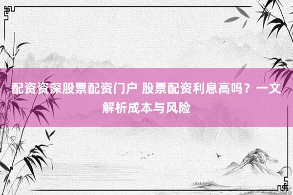 配资资深股票配资门户 股票配资利息高吗？一文解析成本与风险