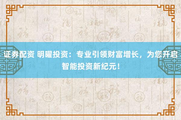 证券配资 明曜投资：专业引领财富增长，为您开启智能投资新纪元！