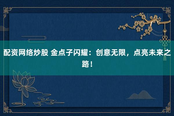 配资网络炒股 金点子闪耀：创意无限，点亮未来之路！