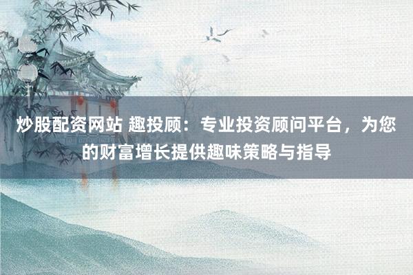 炒股配资网站 趣投顾:专业投资顾问平台,为您的财富增长提供趣味策略与指导