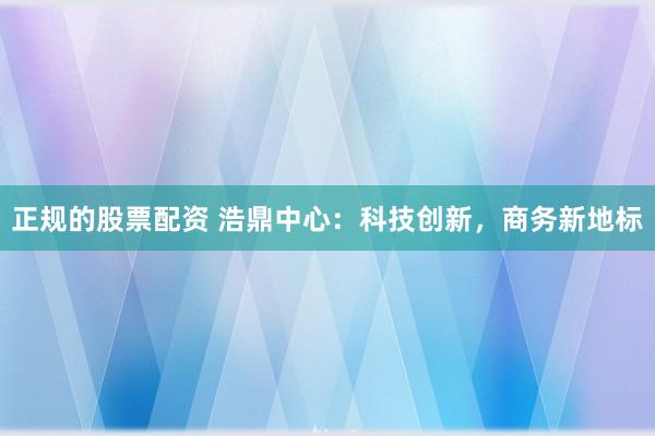 正规的股票配资 浩鼎中心：科技创新，商务新地标
