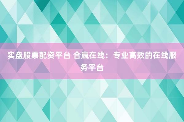 实盘股票配资平台 合赢在线：专业高效的在线服务平台