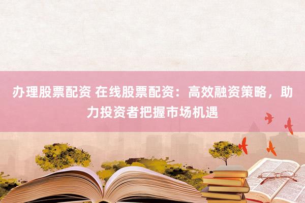 办理股票配资 在线股票配资：高效融资策略，助力投资者把握市场机遇