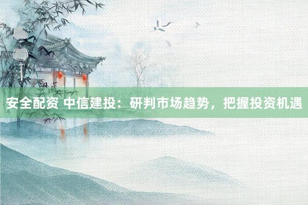 安全配资 中信建投：研判市场趋势，把握投资机遇