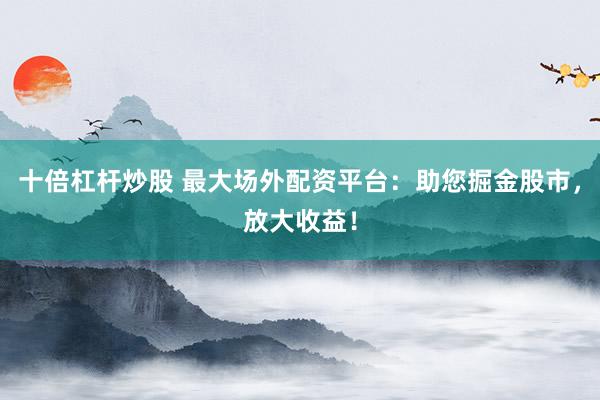 十倍杠杆炒股 最大场外配资平台：助您掘金股市，放大收益！