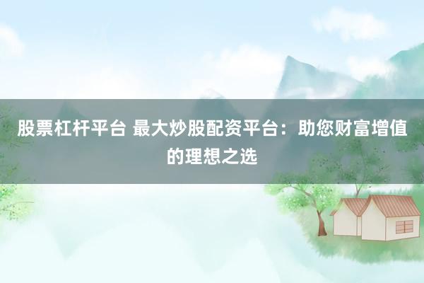 股票杠杆平台 最大炒股配资平台：助您财富增值的理想之选