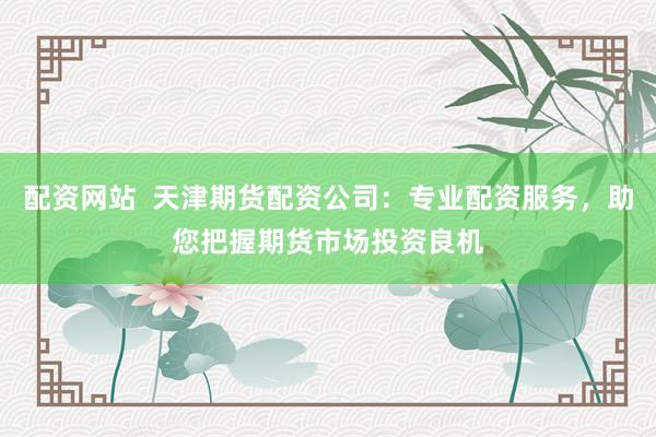 配资网站  天津期货配资公司：专业配资服务，助您把握期货市场投资良机