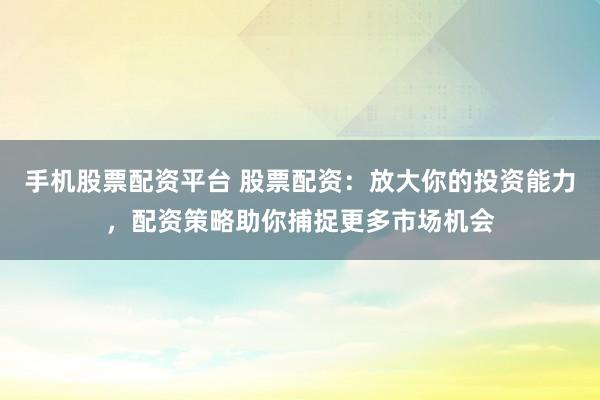 手机股票配资平台 股票配资:放大你的投资能力,配资策略助你捕捉更多市场机会