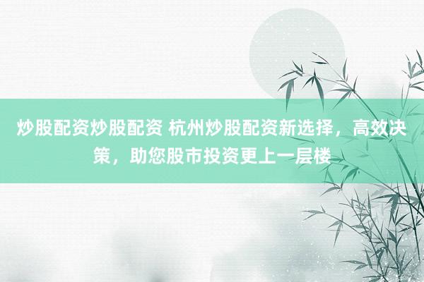 炒股配资炒股配资 杭州炒股配资新选择，高效决策，助您股市投资更上一层楼