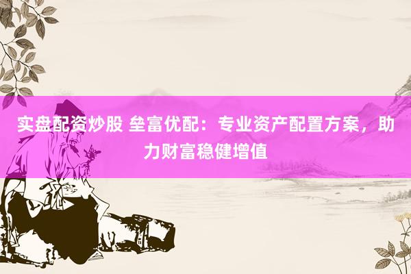 实盘配资炒股 垒富优配：专业资产配置方案，助力财富稳健增值