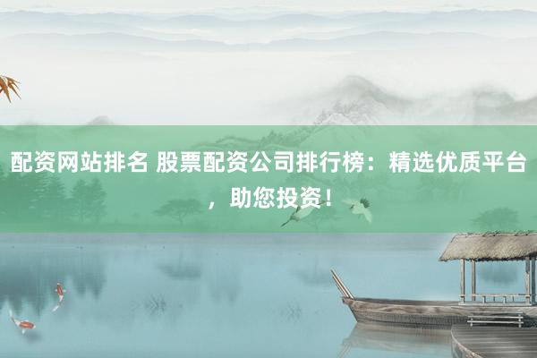 配资网站排名 股票配资公司排行榜：精选优质平台，助您投资！