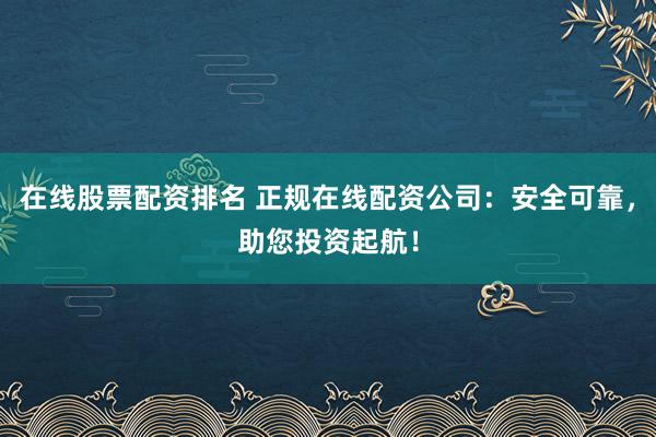 在线股票配资排名 正规在线配资公司：安全可靠，助您投资起航！