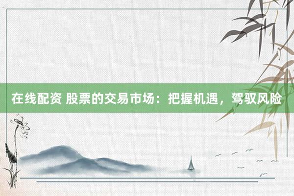 在线配资 股票的交易市场：把握机遇，驾驭风险