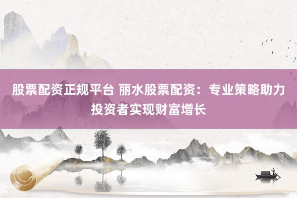 股票配资正规平台 丽水股票配资：专业策略助力投资者实现财富增长