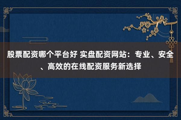 股票配资哪个平台好 实盘配资网站：专业、安全、高效的在线配资服务新选择