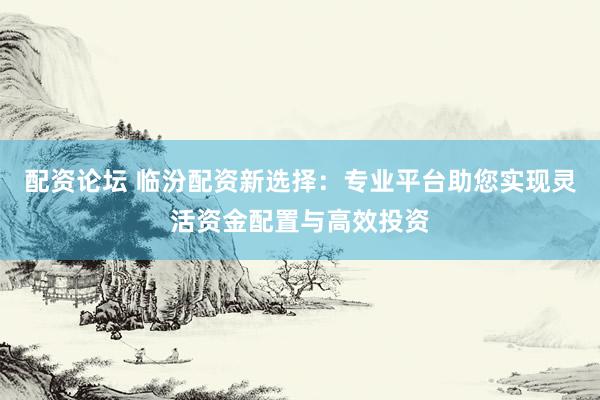 配资论坛 临汾配资新选择:专业平台助您实现灵活资金配置与高效投资