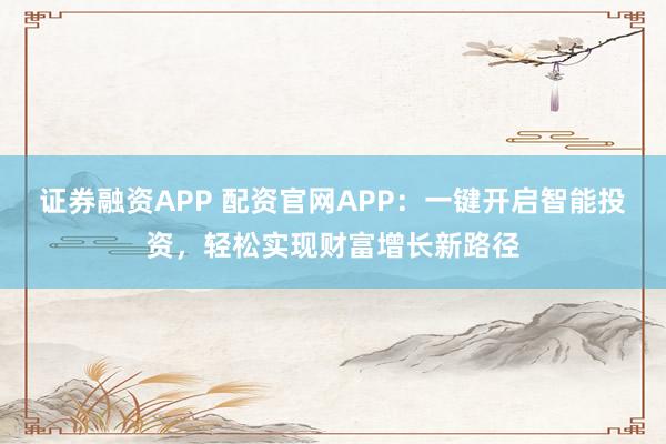证券融资APP 配资官网APP:一键开启智能投资,轻松实现财富增长新路径