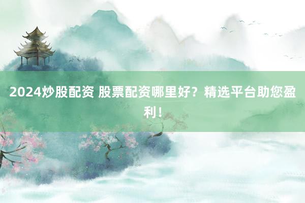 2024炒股配资 股票配资哪里好？精选平台助您盈利！