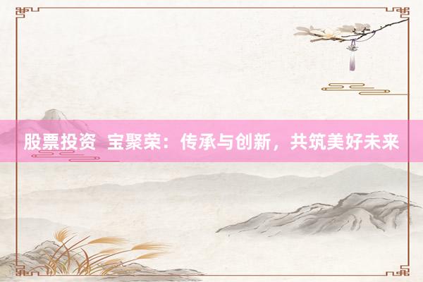 股票投资  宝聚荣：传承与创新，共筑美好未来