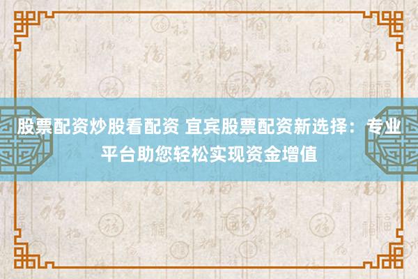 股票配资炒股看配资 宜宾股票配资新选择：专业平台助您轻松实现资金增值