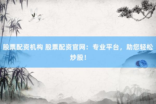 股票配资机构 股票配资官网：专业平台，助您轻松炒股！