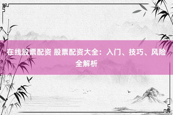 在线股票配资 股票配资大全：入门、技巧、风险全解析