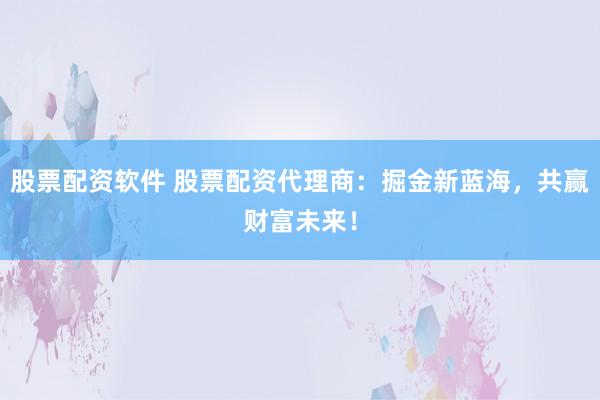 股票配资软件 股票配资代理商：掘金新蓝海，共赢财富未来！