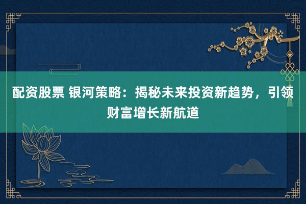 配资股票 银河策略：揭秘未来投资新趋势，引领财富增长新航道