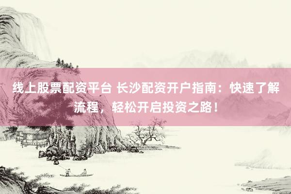 线上股票配资平台 长沙配资开户指南：快速了解流程，轻松开启投资之路！
