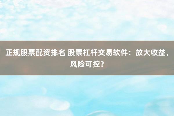 正规股票配资排名 股票杠杆交易软件：放大收益，风险可控？