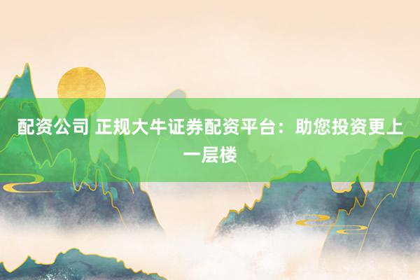 配资公司 正规大牛证券配资平台：助您投资更上一层楼