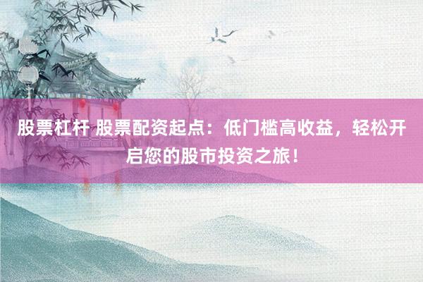 股票杠杆 股票配资起点：低门槛高收益，轻松开启您的股市投资之旅！