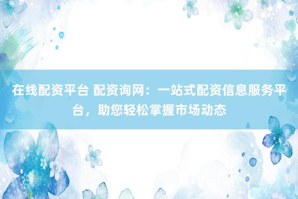 在线配资平台 配资询网：一站式配资信息服务平台，助您轻松掌握市场动态