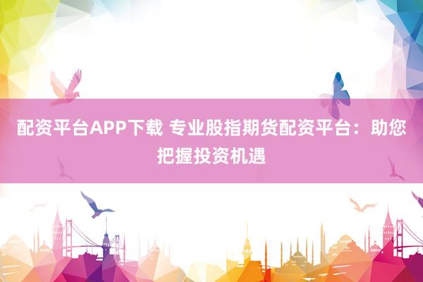 配资平台APP下载 专业股指期货配资平台：助您把握投资机遇