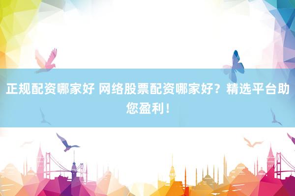 正规配资哪家好 网络股票配资哪家好？精选平台助您盈利！