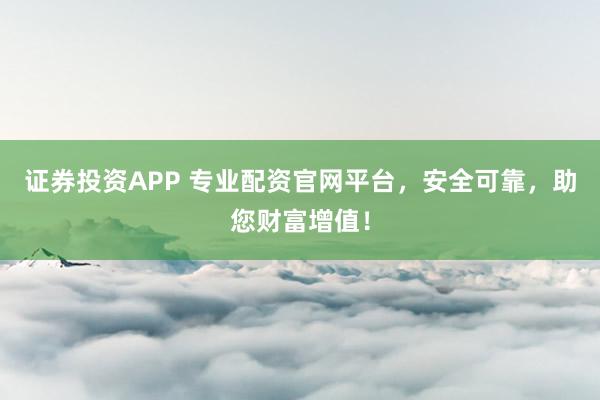 证券投资APP 专业配资官网平台，安全可靠，助您财富增值！