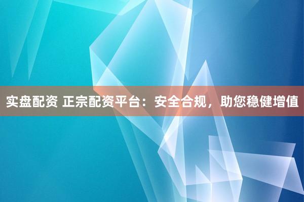 实盘配资 正宗配资平台：安全合规，助您稳健增值