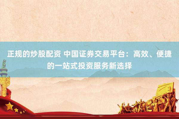 正规的炒股配资 中国证券交易平台：高效、便捷的一站式投资服务新选择